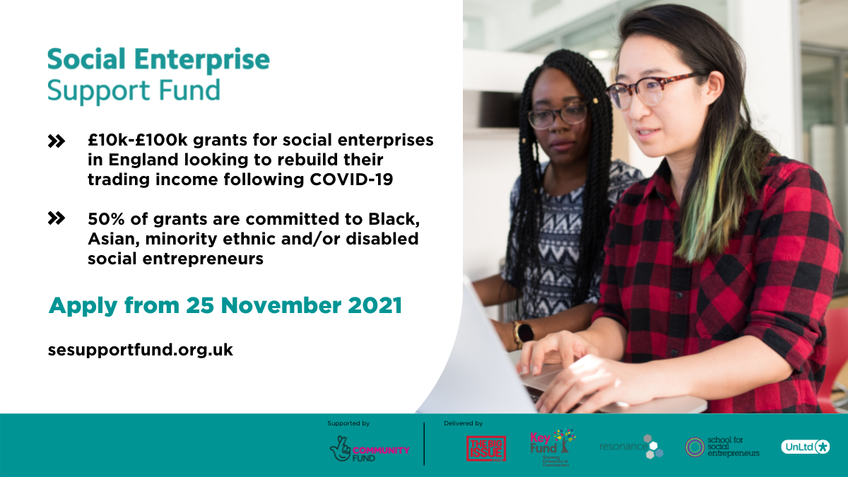 Graphic containing text, a photo and logos. Text reads: Social Enterprise Support Fund. £10,000 to £100,000 grants for social enterprises in England looking to rebuild their trading income following COVID-19. 50% of grants are committed to Black, Asian, minority ethnic and/or disabled social entrepreneurs. Apply from 25 November 2021, sesupportfund.org.uk. At the bottom of the graphic is a banner listing the supporter of the fund: National Lottery Community Fund, as well as the delivery partners: Big Issue Invest, Key Fund, Resonance, The School for Social Entrepreneurs and UnLtd. A photo on the right of the graphic features a photo of two women of colour sitting in front of a computer.