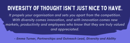 Graphic of a quote that reads: Diversity of thought isn't just nce to have. It propels your organisation and sets you apart from the competition. With diversity comes innovation, and with innovation comes new markets, productivity and employees who know that they are truly valued and appreciated. The quote is attributed to Emma Turner, Partnerships and Outreach Lead, Diversity and Ability. The graphic is lavender, with a violet box highlighting the quote. The text is white, with the quote attribution in violet at the bottom of the graphic.