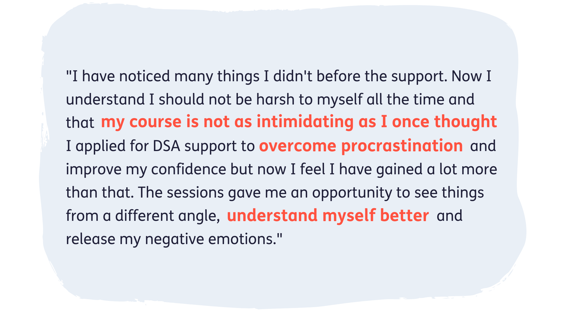 "I have noticed many things I didn't before the support. Now I understand I should not be harsh to myself all the time and that my course is not as intimidating as I once thought. I applied for DSA support to overcome procrastination and improve my confidence but now I feel I have gained a lot more than that. The sessions gave me an opportunity to see things from a different angle, understand myself better and release my negative emotions."