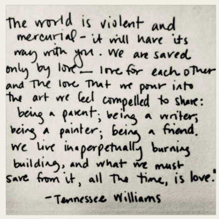 Poem by Tennessee Williams: “The world is violent and mercurial--it will have its way with you. We are saved only by love--love for each other and the love that we pour into the art we feel compelled to share: being a parent; being a writer; being a painter; being a friend. We live in a perpetually burning building, and what we must save from it, all the time, is love.”