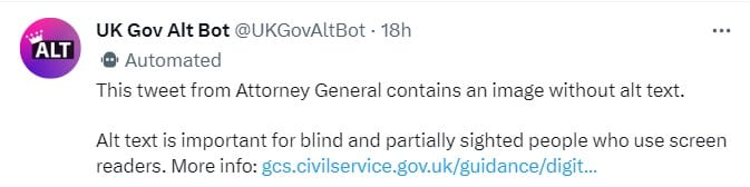 Tweet from Twitter user UK Gov Alt Bot (@UKGovAltBot), 18 hrs ago. Tweet reads: "This tweet from Attorney General contains an image without alt text. Alt text is important for blind and partially sighted people who use screen readers. More info. The tweet then links to the UK Government guide to accessibility best practice.