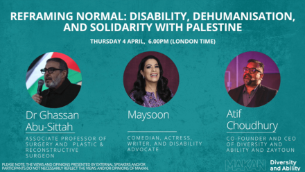 Graphic for an event titled "Reframing Normal: Disability, Dehumanisation, and Solidarity with Palestine" featuring speakers Dr. Ghassan Abu-Sittah, Maysoon, and Atif Choudhury, it took place on April 4th 2024. It has both Makan and Diversity and Ability's logos and headshots of each speaker.